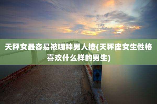 天秤女最容易被哪种男人撩(天秤座女生性格喜欢什么样的男生)