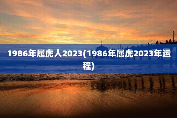 1986年属虎人2023(1986年属虎2023年运程)