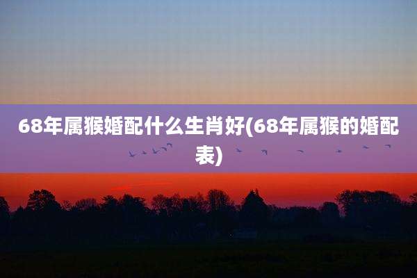 68年属猴婚配什么生肖好(68年属猴的婚配表)