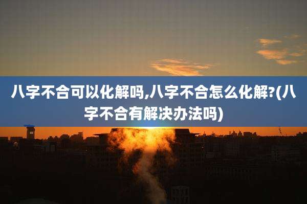 八字不合可以化解吗,八字不合怎么化解?(八字不合有解决办法吗)