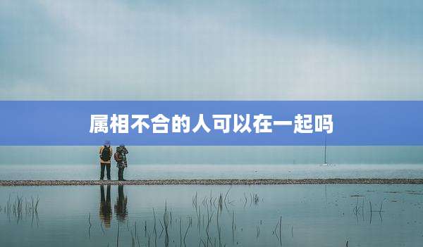 属相不合的人可以在一起吗