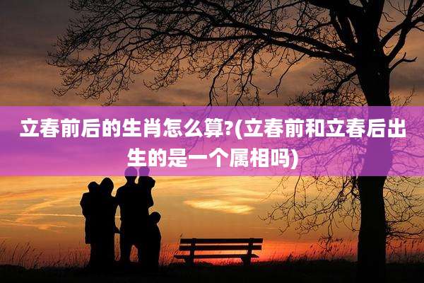 立春前后的生肖怎么算?(立春前和立春后出生的是一个属相吗)