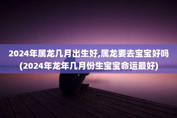 2024年属龙几月出生好,属龙要去宝宝好吗(2024年龙年几月份生宝宝命运最好)