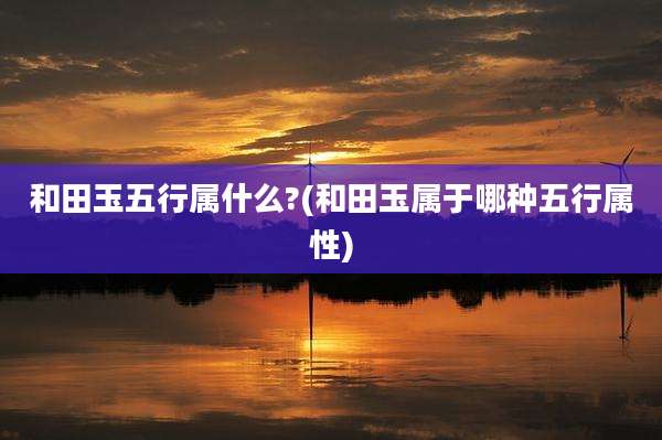 和田玉五行属什么?(和田玉属于哪种五行属性)