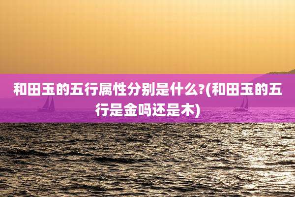 和田玉的五行属性分别是什么?(和田玉的五行是金吗还是木)