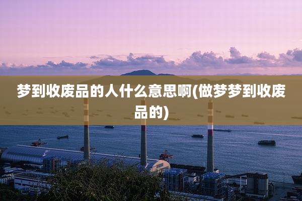 梦到收废品的人什么意思啊(做梦梦到收废品的)