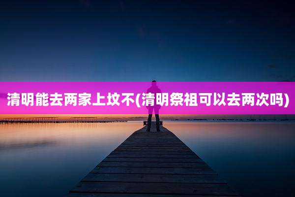 清明能去两家上坟不(清明祭祖可以去两次吗)