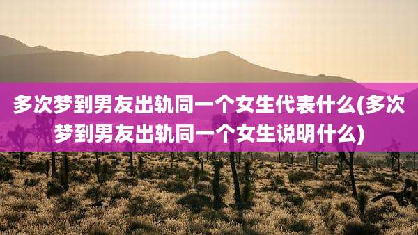 多次梦到男友出轨同一个女生代表什么(多次梦到男友出轨同一个女生说明什么)