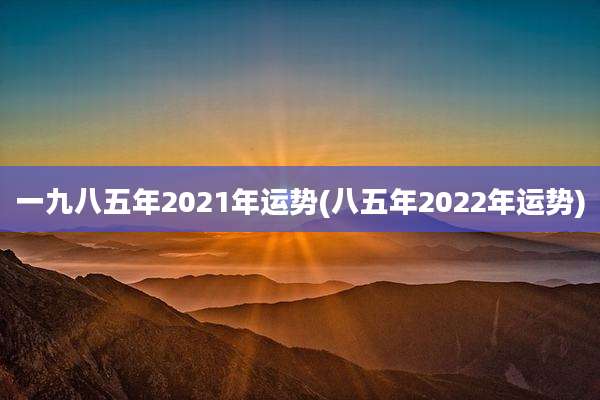 一九八五年2021年运势(八五年2022年运势)