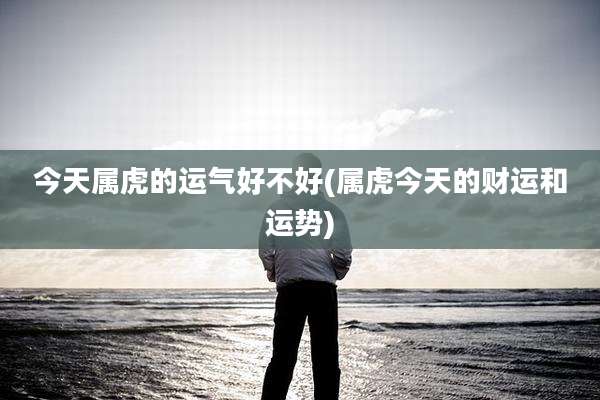 今天属虎的运气好不好(属虎今天的财运和运势)