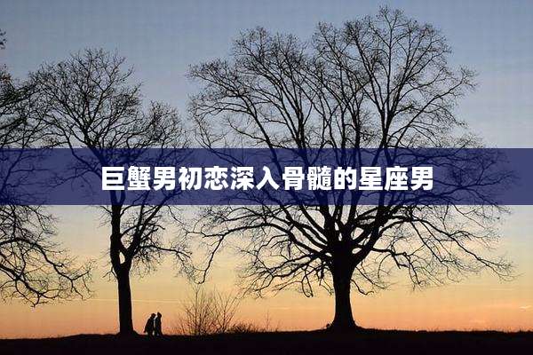 巨蟹男初恋深入骨髓的星座男