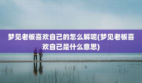 梦见老板喜欢自己的怎么解呢(梦见老板喜欢自己是什么意思)