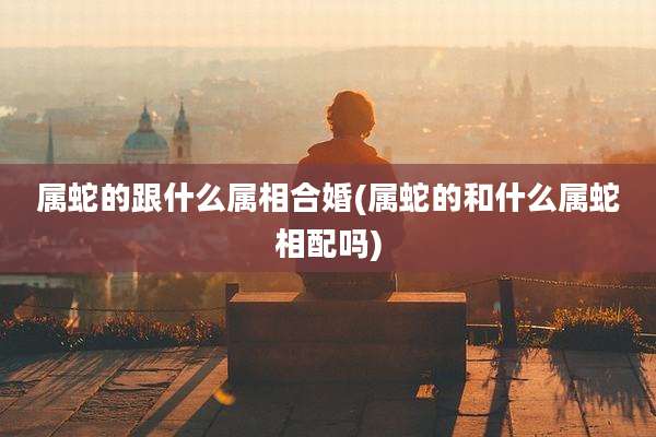 属蛇的跟什么属相合婚(属蛇的和什么属蛇相配吗)