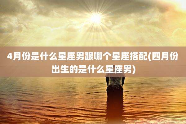4月份是什么星座男跟哪个星座搭配(四月份出生的是什么星座男)