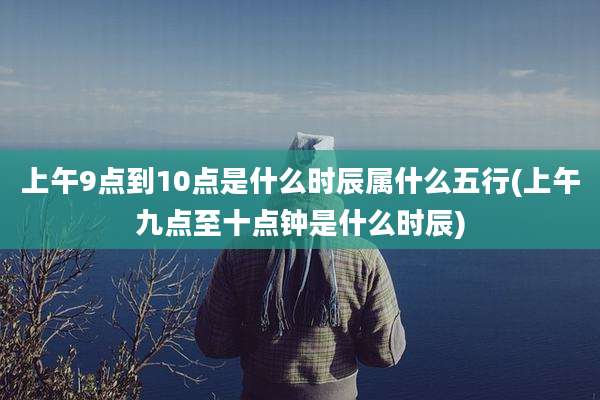 上午9点到10点是什么时辰属什么五行(上午九点至十点钟是什么时辰)
