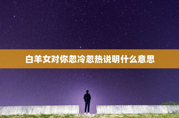 白羊女对你忽冷忽热说明什么意思