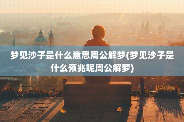 梦见沙子是什么意思周公解梦(梦见沙子是什么预兆呢周公解梦)
