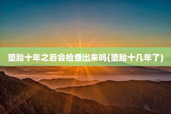 堕胎十年之后会检查出来吗(堕胎十几年了)