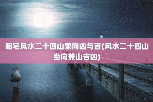 阳宅风水二十四山兼向凶与吉(风水二十四山坐向兼山吉凶)