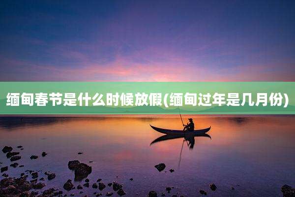 缅甸春节是什么时候放假(缅甸过年是几月份)