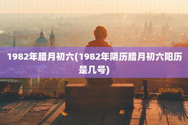 1982年腊月初六(1982年阴历腊月初六阳历是几号)