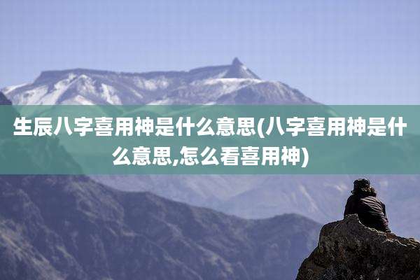 生辰八字喜用神是什么意思(八字喜用神是什么意思,怎么看喜用神)