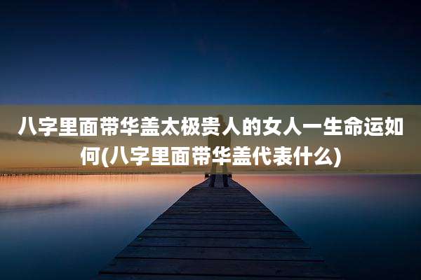 八字里面带华盖太极贵人的女人一生命运如何(八字里面带华盖代表什么)