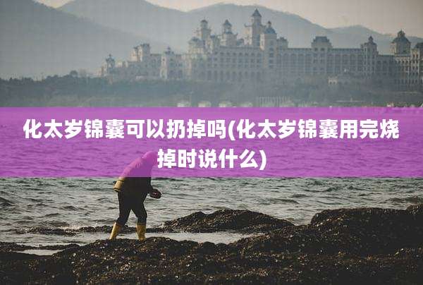 化太岁锦囊可以扔掉吗(化太岁锦囊用完烧掉时说什么)