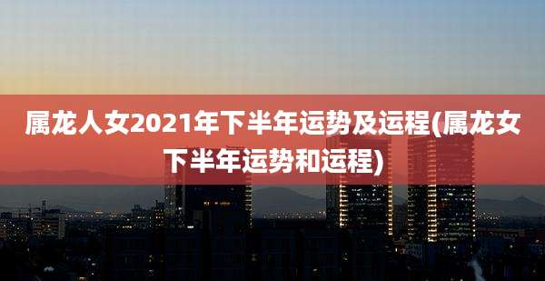 属龙人女2021年下半年运势及运程(属龙女下半年运势和运程)
