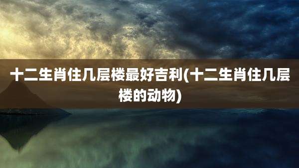 十二生肖住几层楼最好吉利(十二生肖住几层楼的动物)