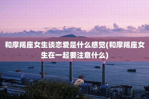和摩羯座女生谈恋爱是什么感觉(和摩羯座女生在一起要注意什么)
