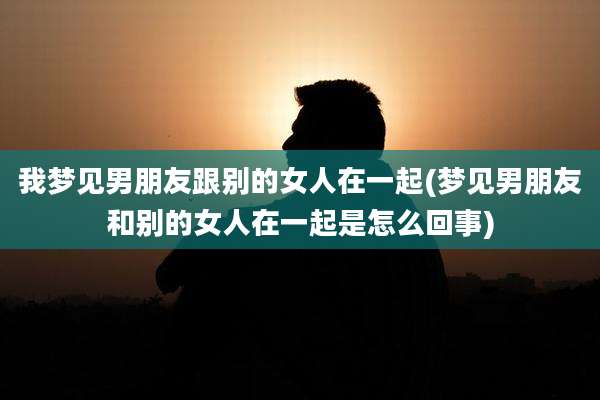 我梦见男朋友跟别的女人在一起(梦见男朋友和别的女人在一起是怎么回事)