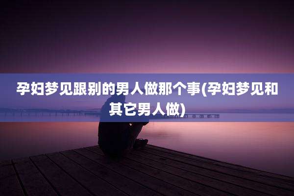 孕妇梦见跟别的男人做那个事(孕妇梦见和其它男人做)
