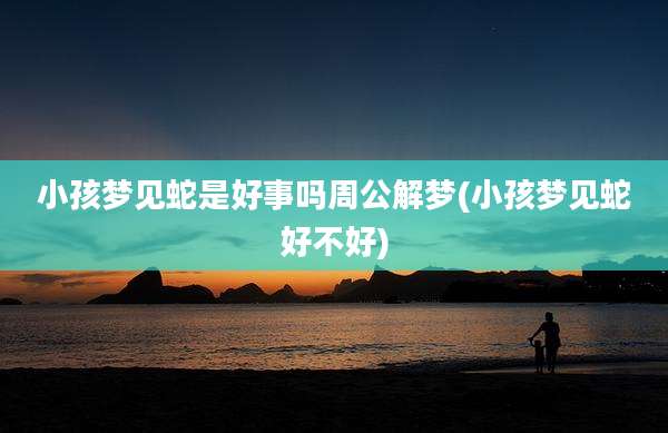 小孩梦见蛇是好事吗周公解梦(小孩梦见蛇好不好)