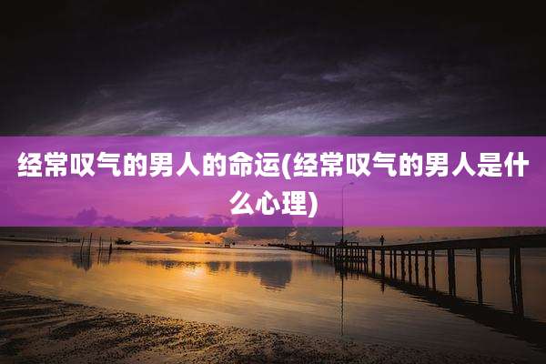 经常叹气的男人的命运(经常叹气的男人是什么心理)