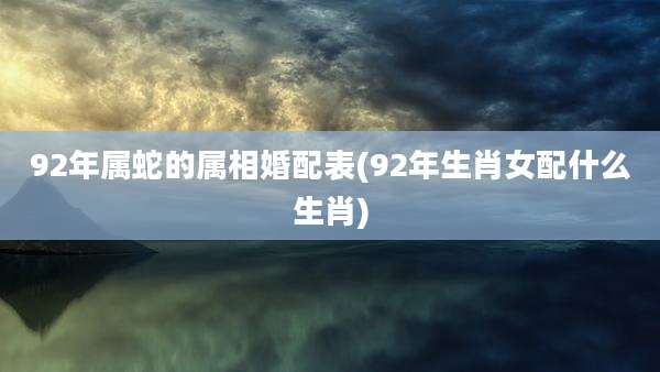 92年属蛇的属相婚配表(92年生肖女配什么生肖)