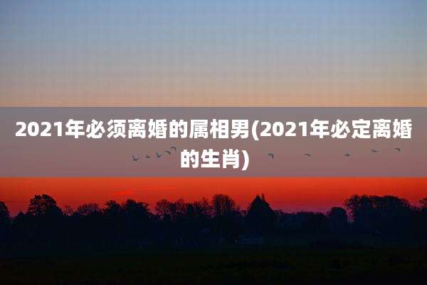2021年必须离婚的属相男(2021年必定离婚的生肖)