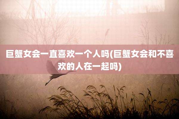 巨蟹女会一直喜欢一个人吗(巨蟹女会和不喜欢的人在一起吗)