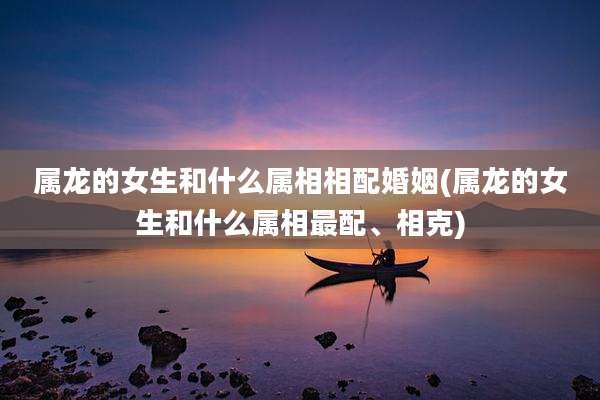 属龙的女生和什么属相相配婚姻(属龙的女生和什么属相最配、相克)