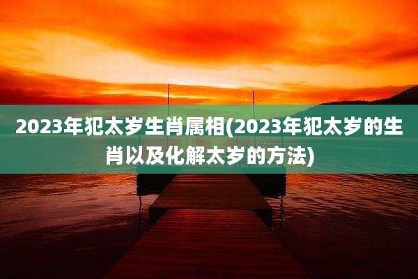 2023年犯太岁生肖属相(2023年犯太岁的生肖以及化解太岁的方法)