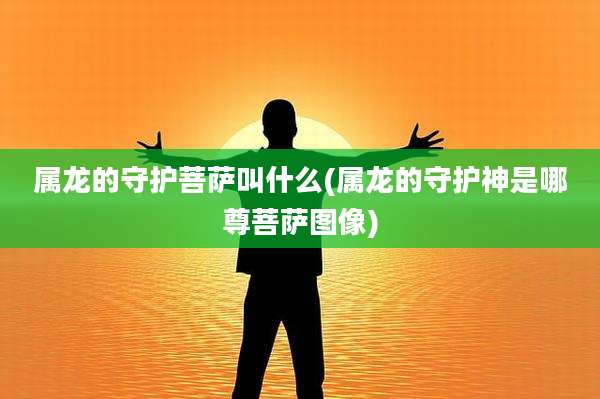 属龙的守护菩萨叫什么(属龙的守护神是哪尊菩萨图像)