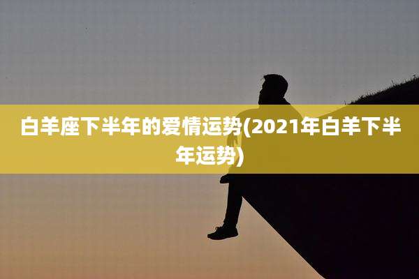 白羊座下半年的爱情运势(2021年白羊下半年运势)