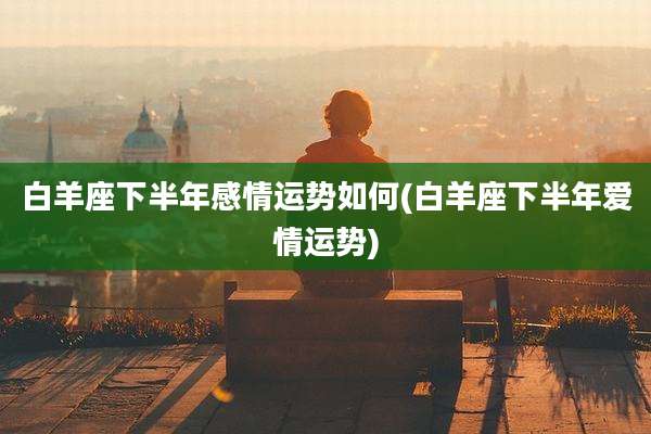 白羊座下半年感情运势如何(白羊座下半年爱情运势)