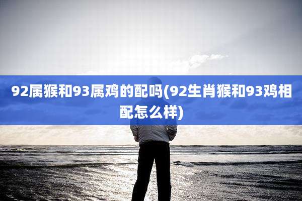 92属猴和93属鸡的配吗(92生肖猴和93鸡相配怎么样)