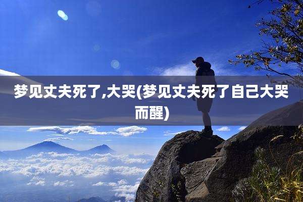 梦见丈夫死了,大哭(梦见丈夫死了自己大哭而醒)