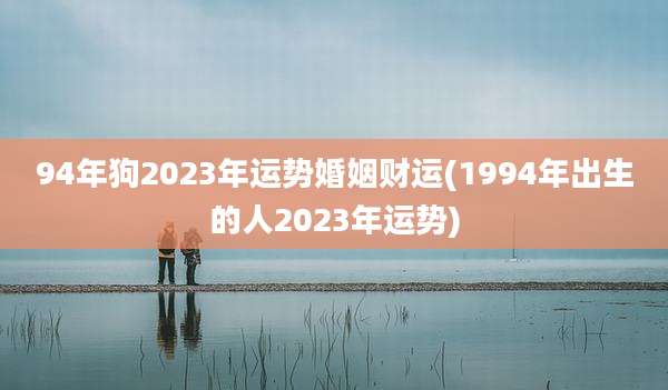 94年狗2023年运势婚姻财运(1994年出生的人2023年运势)