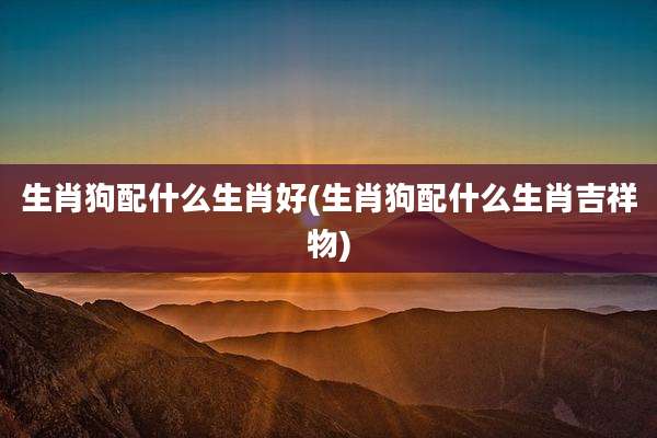 生肖狗配什么生肖好(生肖狗配什么生肖吉祥物)