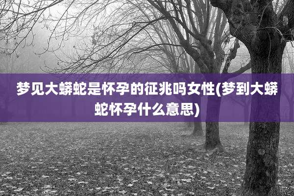 梦见大蟒蛇是怀孕的征兆吗女性(梦到大蟒蛇怀孕什么意思)