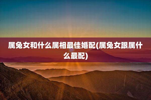 属兔女和什么属相最佳婚配(属兔女跟属什么最配)