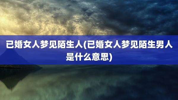 已婚女人梦见陌生人(已婚女人梦见陌生男人是什么意思)